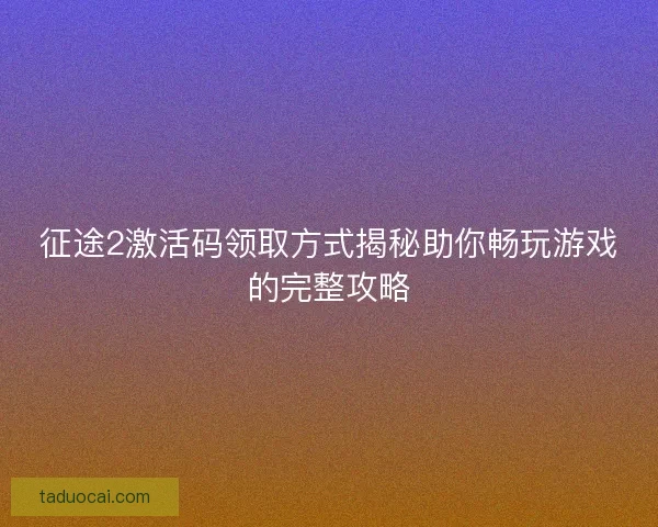 征途2激活码领取方式揭秘助你畅玩游戏的完整攻略
