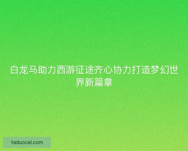 白龙马助力西游征途齐心协力打造梦幻世界新篇章