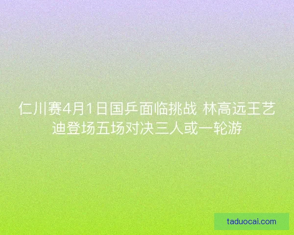 仁川赛4月1日国乒面临挑战 林高远王艺迪登场五场对决三人或一轮游