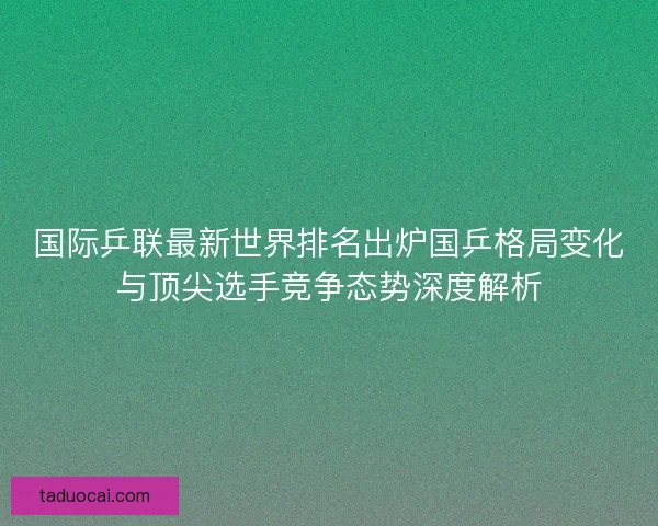 国际乒联最新世界排名出炉国乒格局变化与顶尖选手竞争态势深度解析
