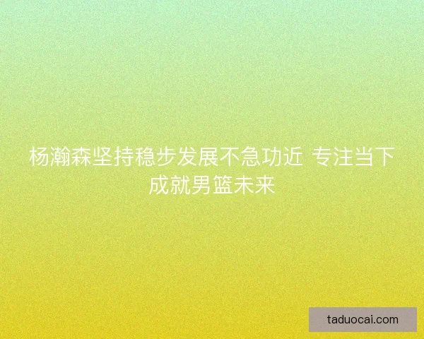 杨瀚森坚持稳步发展不急功近 专注当下成就男篮未来