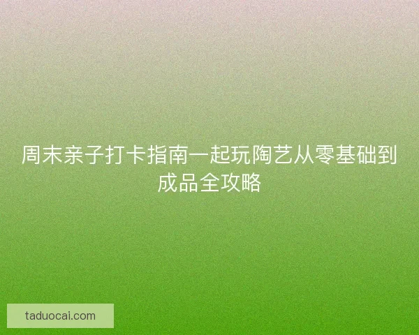 周末亲子打卡指南一起玩陶艺从零基础到成品全攻略
